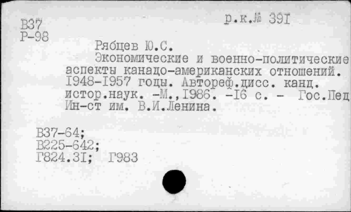 ﻿р.к.й 391
Р-98
Рябцев К). С.
Экономические и военно-политические аспекты канадо-американских отношений. 1948-1957 годы. Автореф.дисс. канц. истор.наук. -М.,1986. -16 с. - Гос.Пед Ин-ст им. В.И.Ленина.
В37-64;
В225-642;
Г824.31; Г983